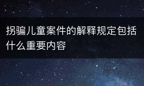 拐骗儿童案件的解释规定包括什么重要内容