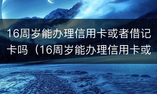 16周岁能办理信用卡或者借记卡吗（16周岁能办理信用卡或者借记卡吗请问）