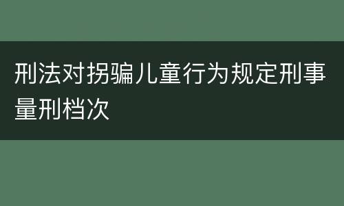 刑法对拐骗儿童行为规定刑事量刑档次