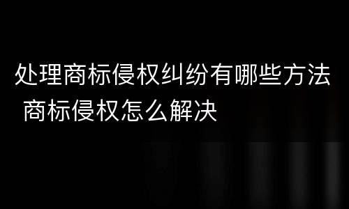 处理商标侵权纠纷有哪些方法 商标侵权怎么解决