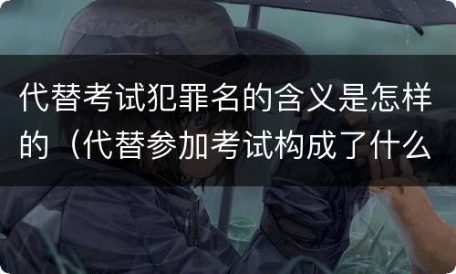 代替考试犯罪名的含义是怎样的（代替参加考试构成了什么犯罪）