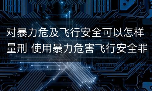 对暴力危及飞行安全可以怎样量刑 使用暴力危害飞行安全罪的主要特征