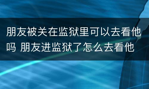 朋友被关在监狱里可以去看他吗 朋友进监狱了怎么去看他