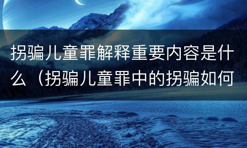 拐骗儿童罪解释重要内容是什么（拐骗儿童罪中的拐骗如何认定）