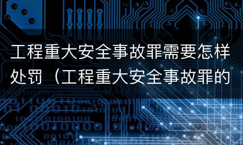 工程重大安全事故罪需要怎样处罚（工程重大安全事故罪的量刑标准）