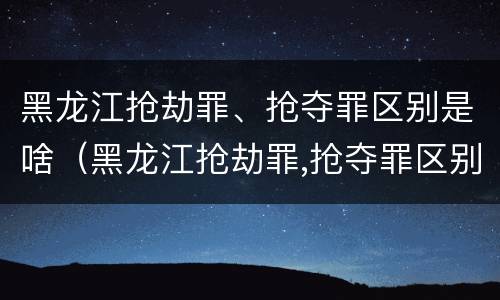 黑龙江抢劫罪、抢夺罪区别是啥（黑龙江抢劫罪,抢夺罪区别是啥）