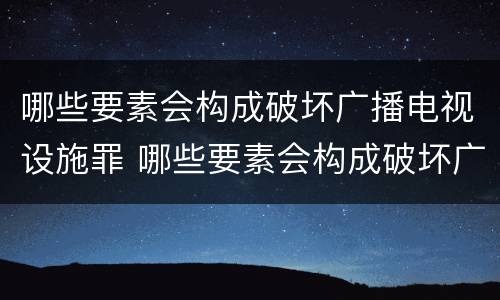 哪些要素会构成破坏广播电视设施罪 哪些要素会构成破坏广播电视设施罪