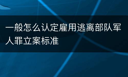 一般怎么认定雇用逃离部队军人罪立案标准