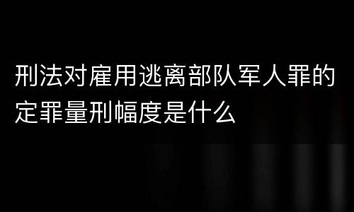 刑法对雇用逃离部队军人罪的定罪量刑幅度是什么