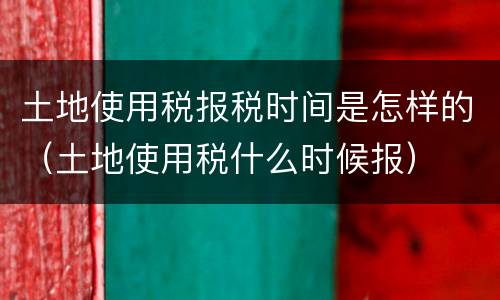 土地使用税报税时间是怎样的（土地使用税什么时候报）