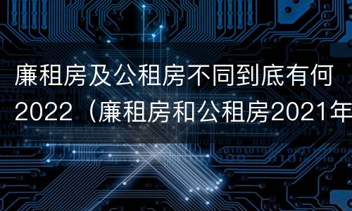 廉租房及公租房不同到底有何2022（廉租房和公租房2021年最新通知）