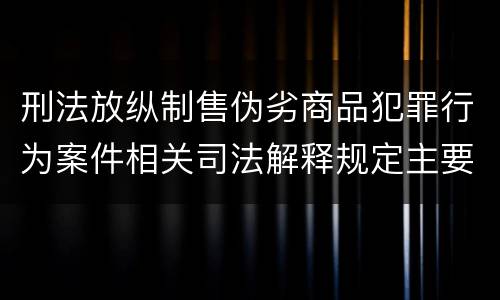 刑法放纵制售伪劣商品犯罪行为案件相关司法解释规定主要内容有哪些