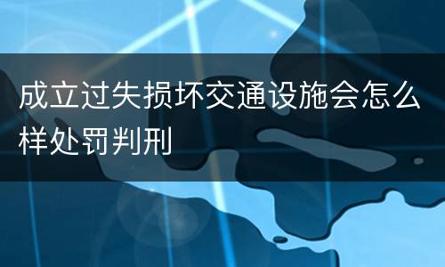 成立过失损坏交通设施会怎么样处罚判刑