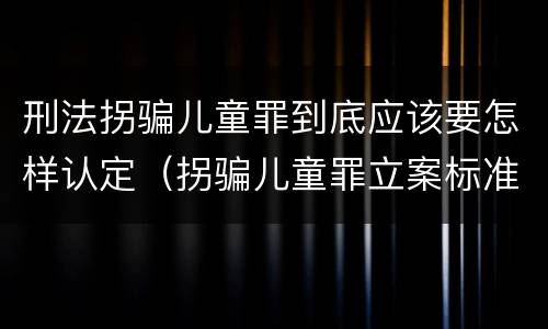 刑法拐骗儿童罪到底应该要怎样认定（拐骗儿童罪立案标准）