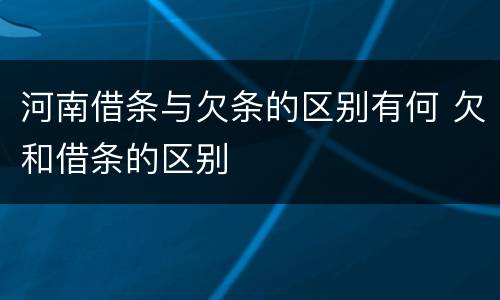 河南借条与欠条的区别有何 欠和借条的区别