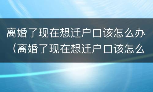 离婚了现在想迁户口该怎么办（离婚了现在想迁户口该怎么办手续）