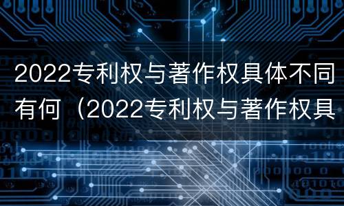 2022专利权与著作权具体不同有何（2022专利权与著作权具体不同有何影响）