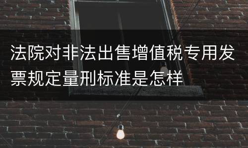 法院对非法出售增值税专用发票规定量刑标准是怎样