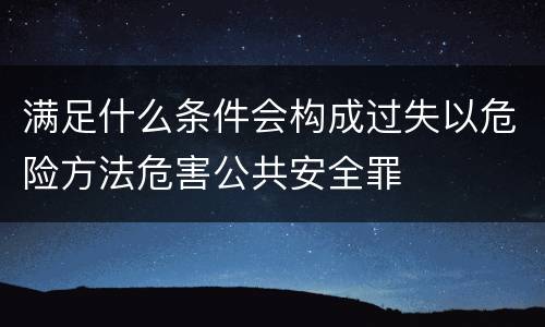 满足什么条件会构成过失以危险方法危害公共安全罪