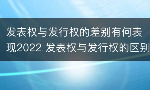 发表权与发行权的差别有何表现2022 发表权与发行权的区别