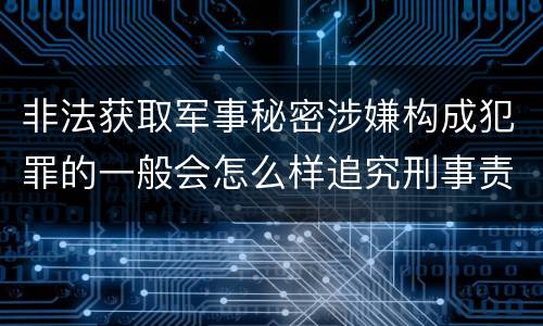 非法获取军事秘密涉嫌构成犯罪的一般会怎么样追究刑事责任