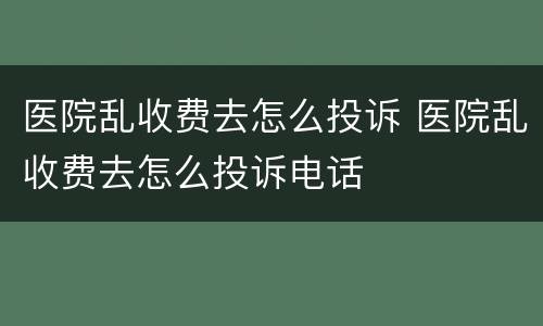 医院乱收费去怎么投诉 医院乱收费去怎么投诉电话