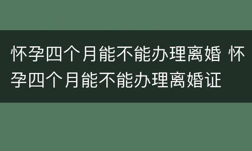 怀孕四个月能不能办理离婚 怀孕四个月能不能办理离婚证