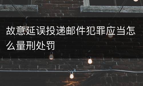 故意延误投递邮件犯罪应当怎么量刑处罚