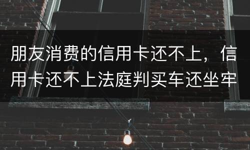 朋友消费的信用卡还不上，信用卡还不上法庭判买车还坐牢吗