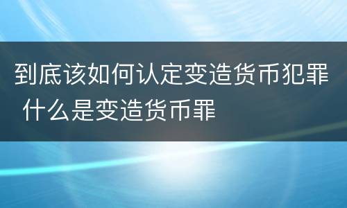 到底该如何认定变造货币犯罪 什么是变造货币罪