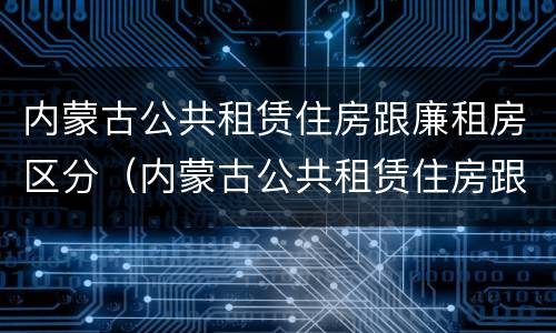 内蒙古公共租赁住房跟廉租房区分（内蒙古公共租赁住房跟廉租房区分图）