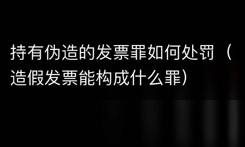 持有伪造的发票罪如何处罚（造假发票能构成什么罪）