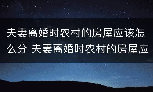 夫妻离婚时农村的房屋应该怎么分 夫妻离婚时农村的房屋应该怎么分割