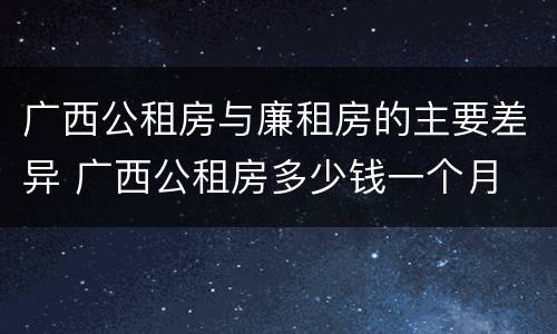 广西公租房与廉租房的主要差异 广西公租房多少钱一个月