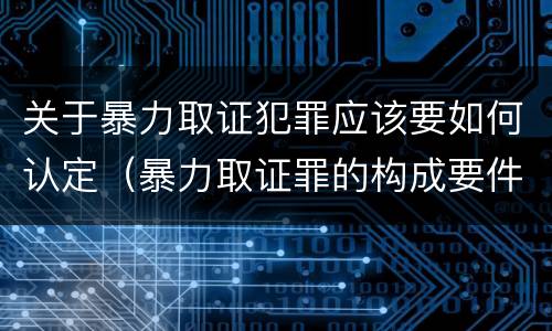 关于暴力取证犯罪应该要如何认定（暴力取证罪的构成要件）