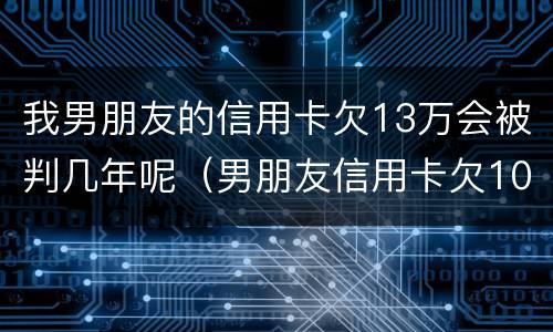 我男朋友的信用卡欠13万会被判几年呢（男朋友信用卡欠10万元正常吗）