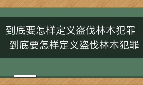 到底要怎样定义盗伐林木犯罪 到底要怎样定义盗伐林木犯罪案件