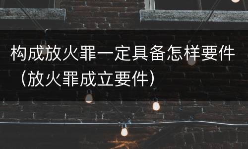 构成放火罪一定具备怎样要件（放火罪成立要件）