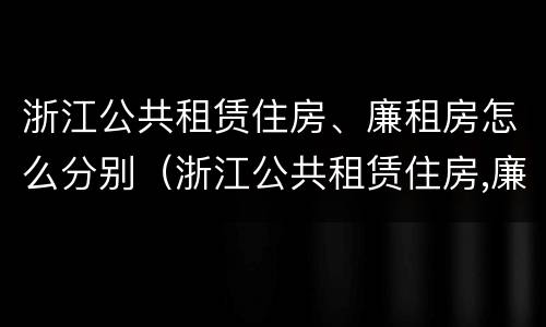 浙江公共租赁住房、廉租房怎么分别（浙江公共租赁住房,廉租房怎么分别购买）