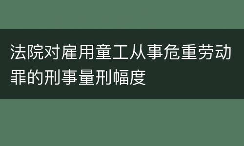 法院对雇用童工从事危重劳动罪的刑事量刑幅度