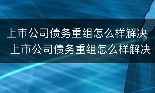 上市公司债务重组怎么样解决 上市公司债务重组怎么样解决的