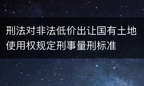 刑法对非法低价出让国有土地使用权规定刑事量刑标准