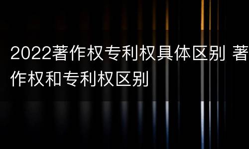 2022著作权专利权具体区别 著作权和专利权区别