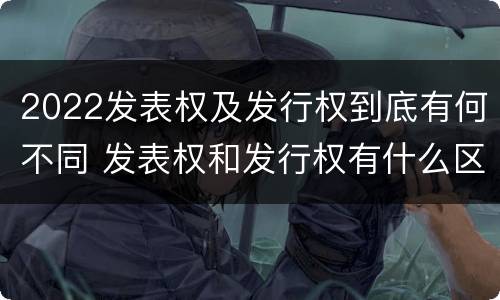 2022发表权及发行权到底有何不同 发表权和发行权有什么区别