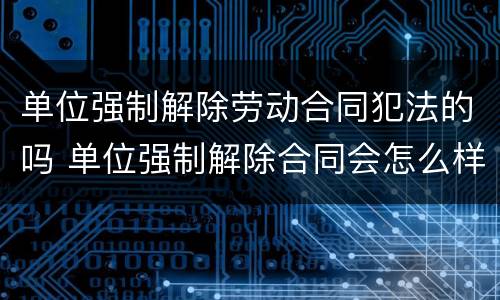 单位强制解除劳动合同犯法的吗 单位强制解除合同会怎么样