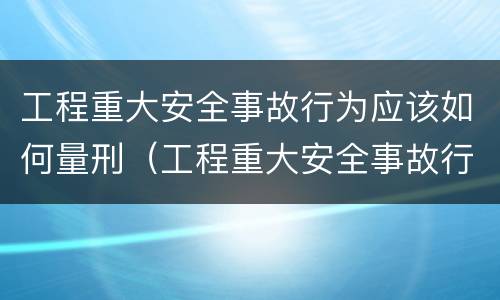 工程重大安全事故行为应该如何量刑（工程重大安全事故行为应该如何量刑呢）