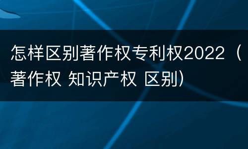 怎样区别著作权专利权2022（著作权 知识产权 区别）