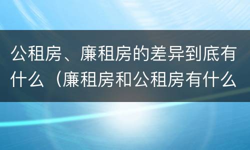 公租房、廉租房的差异到底有什么（廉租房和公租房有什么差别）