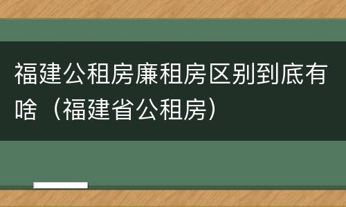 福建公租房廉租房区别到底有啥（福建省公租房）