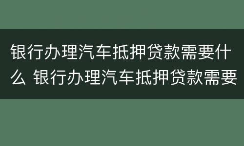 银行办理汽车抵押贷款需要什么 银行办理汽车抵押贷款需要什么条件